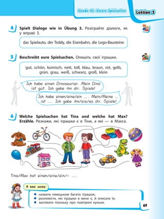 Stunde 45. Unsere Spielsachen
Stunde 45. Unsere Spielsachen
Stunde 45. Unsere Spielsachen
Stunde 45. Unsere Spielsachen
Я вже можу:
 назвати німецькою багато іграшок;
 розповісти, які іграшки в мене є, й описати їх;
 заспівати пісеньку про повітряні кульки.
4 Spielt Dialoge wie in Übung 3. Розіграйте діалоги, як
у вправі 3.
das Spielauto, der Teddy, die Eisenbahn, die Lego-Bausteine
5 Beschreibt eure Spielsachen. Опишіть свої іграшки.
gut, schön, komisch, nett, toll, blau, braun, rot, gelb,
grün, grau, weiß, schwarz, groß, klein
Ich habe einen Dinosaurier. Mein Dino
ist gut. Ich gebe ihn dir. Spiele!
Ich habe einen/eine/ein …. Mein/Meine …
ist …. Ich gebe ihn/sie/es dir. Spiele!
6 Welche Spielsachen hat Tina und welche hat Max?
Erzähle. Розкажи, які іграшки є в Тіни, а які — в Макса.
Tina/Max hat einen/eine/ein/– ….
4
5
6
Lektion 5
Lektion 5
Lektion 5
Lektion 5
69
 