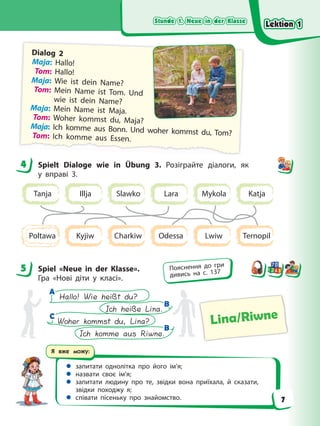 Stunde 1. Neue in der Klasse
Stunde 1. Neue in der Klasse
Stunde 1. Neue in der Klasse
Stunde 1. Neue in der Klasse
Я вже можу:
 запитати однолітка про його ім’я;
 назвати своє ім’я;
 запитати людину про те, звідки вона приїхала, й сказати,
звідки походжу я;
 співати пісеньку про знайомство.
Dialog 2
Maja: Hallo!
Tom: Hallo!
Maja: Wie ist dein Name?
Tom: Mein Name ist Tom. Und
wie ist dein Name?
Maja: Mein Name ist Maja.
Tom: Woher kommst du, Maja?
Maja: Ich komme aus Bonn. Und woher kommst du, Tom?
Tom: Ich komme aus Essen.
4 Spielt Dialoge wie in Übung 3. Розіграйте діалоги, як
у вправі 3.
Tanja Lara
Slawko
Illja Katja
Mykola
Charkiw
Kyjiw Lwiw
Poltawa Odessa Ternopil
5 Spiel «Neue in der Klasse».
Гра «Нові діти у класі».
Lina/Riwne
Woher kommst du, Lina?
Ich komme aus Riwne.
Hallo! Wie heißt du?
Ich heiße Lina.
A
A
C
C
B
B
B
B
4
5 Пояснення до гри
дивись на с. 137
Lektion 1
Lektion 1
Lektion 1
Lektion 1
7
 