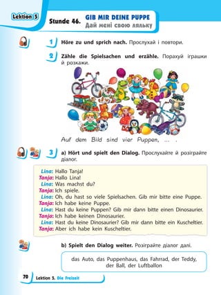 Lektion 5. Die Freizeit
GIB MIR DEINE PUPPE
Дай мені свою ляльку
Stunde 46.
1 Höre zu und sprich nach. Прослухай і повтори.
2 Zähle die Spielsachen und erzähle. Порахуй іграшки
й розкажи.
Auf dem Bild sind vier Puppen, … .
3 a) Hört und spielt den Dialog. Прослухайте й розіграйте
діалог.
Lina: Hallo Tanja!
Tanja: Hallo Lina!
Lina: Was machst du?
Tanja: Ich spiele.
Lina: Oh, du hast so viele Spielsachen. Gib mir bitte eine Puppe.
Tanja: Ich habe keine Puppe.
Lina: Hast du keine Puppen? Gib mir dann bitte einen Dinosaurier.
Tanja: Ich habe keinen Dinosaurier.
Lina: Hast du keine Dinosaurier? Gib mir dann bitte ein Kuscheltier.
Tanja: Aber ich habe kein Kuscheltier.
b) Spielt den Dialog weiter. Розіграйте діалог далі.
das Auto, das Puppenhaus, das Fahrrad, der Teddy,
der Ball, der Luftballon
1
2
3
Lektion 5
Lektion 5
Lektion 5
Lektion 5
70
 
