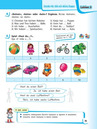 Stunde 46. Gib mir deine Puppe
Stunde 46. Gib mir deine Puppe
Stunde 46. Gib mir deine Puppe
Stunde 46. Gib mir deine Puppe
Я вже можу:
 назвати німецькою багато іграшок в однині й множині;
 сказати, яких іграшок в мене немає.
4 «Keinen», «keine» oder «kein»? Ergänze. Встав «keinen»,
«keine» чи «kein».
1) Christian hat keinen Roboter. 5) Katja hat … Puppe.
2) Max und Tina haben … Bälle. 6) Sven hat … Ball.
3) Ich habe … Kuscheltier. 7) Hast du … Teddys?
4) Wir haben … Spielsachen. 8) Hannah hat … Auto.
5 Spiel «Hast du…?».
Гра «У тебе є…?».
1 4 3 1 -
- 2 1 6 18
Hast du zwei Luftballons?
Nein, ich habe sechs Luftballons.
Hast du einen Ball?
Ja, ich habe einen Ball.
4
5 Пояснення до гри
дивись на с. 140
Lektion 5
Lektion 5
Lektion 5
Lektion 5
71
 