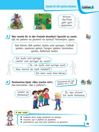 Stunde 47. Wir spielen draußen
Stunde 47. Wir spielen draußen
Stunde 47. Wir spielen draußen
Stunde 47. Wir spielen draußen
Я вже можу:
 назвати різні види дозвілля на вулиці;
 сказати, що я роблю на дозвіллі;
 розповісти, що інші діти роблять на дозвіллі.
Winnie-
the-Pooh
geht gern
spazieren.
4 5
5 Was macht ihr in der Freizeit draußen? Sprecht zu zweit.
Що ви робите на дозвіллі на вулиці? Поговоріть удвох.
Rad fahren, Ball spielen, laufen und springen, Fußball
spielen, spazieren gehen, Fangen spielen, Verstecken
spielen, Rollschuh laufen
Ich kann noch Rad fahren.
Was kannst du noch machen?
Ich laufe und springe.
Läufst und springst du auch?
Ja, ich laufe und springe auch.
6 Pantomime-Spiel «Was mache ich?».
Гра-пантоміма «Що я роблю?».
Läufst du
Rollschuh?
Ja, das stimmt.
Ich laufe Rollschuh.
5
6 Пояснення до гри
дивись на с. 140
Lektion 5
Lektion 5
Lektion 5
Lektion 5
73
 