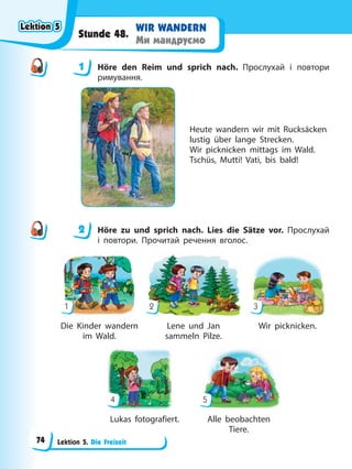 Lektion 5. Die Freizeit
WIR WANDERN
Ми мандруємо
Stunde 48.
1 Höre den Reim und sprich nach. Прослухай і повтори
римування.
Heute wandern wir mit Rucksäcken
lustig über lange Strecken.
Wir picknicken mittags im Wald.
Tschüs, Mutti! Vati, bis bald!
2 Höre zu und sprich nach. Lies die Sätze vor. Прослухай
і повтори. Прочитай речення вголос.
Die Kinder wandern Lene und Jan Wir picknicken.
im Wald. sammeln Pilze.
Lukas fotografiert. Alle beobachten
Tiere.
1
4
2
5
3
1
2
Lektion 5
Lektion 5
Lektion 5
Lektion 5
74
 