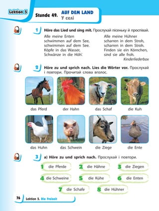 Lektion 5. Die Freizeit
AUF DEM LAND
У селі
Stunde 49.
1 Höre das Lied und sing mit. Прослухай пісеньку й проспівай.
Alle meine Enten Alle meine Hühner
schwimmen auf dem See, scharren in dem Stroh,
schwimmen auf dem See. scharren in dem Stroh.
Köpfe in das Wasser, Finden sie ein Körnchen,
Schwänze in die Höh’. sind sie alle froh.
Kinderliederbox
2 Höre zu und sprich nach. Lies die Wörter vor. Прослухай
і повтори. Прочитай слова вголос.
das Pferd der Hahn das Schaf die Kuh
das Huhn das Schwein die Ziege die Ente
3 a) Höre zu und sprich nach. Прослухай і повтори.
die Pferde
1
1 die Ziegen
3
3
die Kühe
5
5
die Schafe
7
7
die Hähne
2
2
die Schweine
4
4 die Enten
6
6
die Hühner
8
8
1
2
3
Lektion 5
Lektion 5
Lektion 5
Lektion 5
76
 