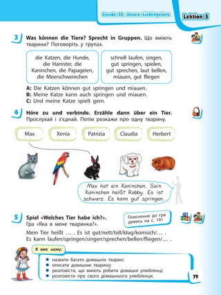 Stunde 50. Unsere Lieblingstiere
Stunde 50. Unsere Lieblingstiere
Stunde 50. Unsere Lieblingstiere
Stunde 50. Unsere Lieblingstiere
Я вже можу:
 назвати багато домашніх тварин;
 описати домашню тварину;
 розповісти, що вміють робити домашні улюбленці;
 розповісти про свого домашнього улюбленця.
3 Was können die Tiere? Sprecht in Gruppen. Що вміють
тварини? Поговоріть у групах.
die Katzen, die Hunde,
die Hamster, die
Kaninchen, die Papageien,
die Meerschweinchen
schnell laufen, singen,
gut springen, spielen,
gut sprechen, laut bellen,
miauen, gut fliegen
A: Die Katzen können gut springen und miauen.
B: Meine Katze kann auch springen und miauen.
C: Und meine Katze spielt gern.
4 Höre zu und verbinde. Erzähle dann über ein Tier.
Прослухай і з’єднай. Потім розкажи про одну тварину.
Max Xenia Patrizia Claudia Herbert
Max hat ein Kaninchen. Sein
Kaninchen heißt Robby. Es ist
schwarz. Es kann gut springen.
5 Spiel «Welches Tier habe ich?».
Гра «Яка в мене тваринка?».
Mein Tier heißt … . Es ist gut/nett/toll/klug/komisch/… .
Es kann laufen/springen/singen/sprechen/bellen/fliegen/… .
3
4
5 Пояснення до гри
дивись на с. 141
Lektion 5
Lektion 5
Lektion 5
Lektion 5
79
 