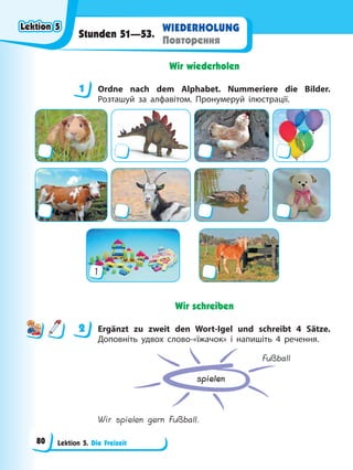 Lektion 5. Die Freizeit
WIEDERHOLUNG
Повторення
Stunden 51—53.
Wir wiederholen
1 Ordne nach dem Alphabet. Nummeriere die Bilder.
Розташуй за алфавітом. Пронумеруй ілюстрації.
1
Wir schreiben
2 Ergänzt zu zweit den Wort-Igel und schreibt 4 Sätze.
Доповніть удвох слово-«їжачок» і напишіть 4 речення.
spielen
Fußball
Wir spielen gern Fußball.
1
2
Lektion 5
Lektion 5
Lektion 5
Lektion 5
80
 