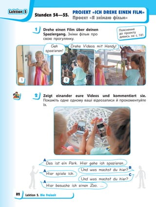Lektion 5. Die Freizeit
PROJEKT «ICH DREHE EINEN FILM»
Проект «Я знімаю фільм»
Stunden 54—55.
1 Drehe einen Film über deinen
Spaziergang. Зніми фільм про
свою прогулянку.
1
Drehe Videos mit Handy!
2
Geh
spazieren!
2 Zeigt einander eure Videos und kommentiert sie.
Покажіть одне одному ваші відеозаписи й прокоментуйте
їх.
Das ist ein Park. Hier gehe ich spazieren.
Und was machst du hier?
Hier spiele ich.
Und was machst du hier?
Hier besuche ich einen Zoo. …
C
C
A
A
A
A
A
A
B
B
1 Пояснення
до проекту
дивись на с. 141
2
Lektion 5
Lektion 5
Lektion 5
Lektion 5
82
 