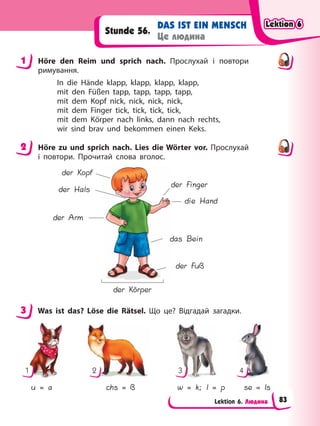 Lektion 6. Людина
DAS IST EIN MENSCH
Це людина
Stunde 56.
1 Höre den Reim und sprich nach. Прослухай і повтори
римування.
In die Hände klapp, klapp, klapp, klapp,
mit den Füßen tapp, tapp, tapp, tapp,
mit dem Kopf nick, nick, nick, nick,
mit dem Finger tick, tick, tick, tick,
mit dem Körper nach links, dann nach rechts,
wir sind brav und bekommen einen Keks.
2 Höre zu und sprich nach. Lies die Wörter vor. Прослухай
і повтори. Прочитай слова вголос.
der Kopf
der Arm
der Hals
der Körper
das Bein
die Hand
der Finger
der Fuß
3 Was ist das? Löse die Rätsel. Що це? Відгадай загадки.
1 4
2 3
u = a chs = ß w = k; l = p se = ls
1
2
3
Lektion 6
Lektion 6
Lektion 6
Lektion 6
83
 
