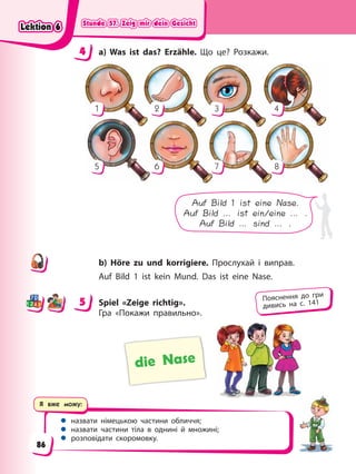 Stunde 57. Zeig mir dein Gesicht
Stunde 57. Zeig mir dein Gesicht
Stunde 57. Zeig mir dein Gesicht
Stunde 57. Zeig mir dein Gesicht
Я вже можу:
 назвати німецькою частини обличчя;
 назвати частини тіла в однині й множині;
 розповідати скоромовку.
4 a) Was ist das? Erzähle. Що це? Розкажи.
1
5
4
8
2
6
3
7
Auf Bild 1 ist eine Nase.
Auf Bild … ist ein/eine … .
Auf Bild … sind … .
b) Höre zu und korrigiere. Прослухай і виправ.
Auf Bild 1 ist kein Mund. Das ist eine Nase.
5 Spiel «Zeige richtig».
Гра «Покажи правильно».
die Nase
4
4
5 Пояснення до гри
дивись на с. 141
Lektion 6
Lektion 6
Lektion 6
Lektion 6
86
 