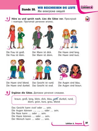 Lektion 6. Людина
WIR BESCHREIBEN DIE LEUTE
Ми описуємо людей
Stunde 58.
1 Höre zu und sprich nach. Lies die Sätze vor. Прослухай
і повтори. Прочитай речення вголос.
Die Frau ist groß.
Die Frau ist klein.
Der Mann ist dick.
Der Mann ist dünn.
Die Haare sind lang.
Die Haare sind kurz.
Die Haare sind blond.
Die Haare sind dunkel.
Das Gesicht ist rund.
Das Gesicht ist oval.
Die Augen sind blau.
Die Augen sind braun.
1
4
2
5
3
6
2 Ergänze die Sätze. Доповни речення словами.
braun, groß, lang, klein, dick, blau, oval, dunkel, rund,
dünn, grün, kurz, grau, blond
Das Gesicht kann oval oder … sein.
Die Augen können …, …, … oder … sein.
Die Nase kann … oder … sein.
Die Haare können … oder … sein.
Der Mensch kann … oder … sein.
1
2
Lektion 6
Lektion 6
Lektion 6
Lektion 6
87
 