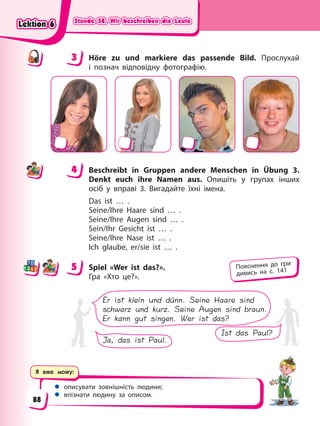 Stunde 58. Wir beschreiben die Leute
Stunde 58. Wir beschreiben die Leute
Stunde 58. Wir beschreiben die Leute
Stunde 58. Wir beschreiben die Leute
Я вже можу:
 описувати зовнішність людини;
 впізнати людину за описом.
3 Höre zu und markiere das passende Bild. Прослухай
і познач відповідну фотографію.
4 Beschreibt in Gruppen andere Menschen in Übung 3.
Denkt euch ihre Namen aus. Опишіть у групах інших
осіб у вправі 3. Вигадайте їхні імена.
Das ist … .
Seine/Ihre Haare sind … .
Seine/Ihre Augen sind … .
Sein/Ihr Gesicht ist … .
Seine/Ihre Nase ist … .
Ich glaube, er/sie ist … .
5 Spiel «Wer ist das?».
Гра «Хто це?».
Er ist klein und dünn. Seine Haare sind
schwarz und kurz. Seine Augen sind braun.
Er kann gut singen. Wer ist das?
Ist das Paul?
Ja, das ist Paul.
3
4
4
5 Пояснення до гри
дивись на с. 141
Lektion 6
Lektion 6
Lektion 6
Lektion 6
88
 