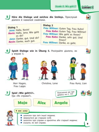 Stunde 2. Wie geht’s?
Stunde 2. Wie geht’s?
Stunde 2. Wie geht’s?
Stunde 2. Wie geht’s?
Я вже можу:
 запитати про ім’я іншої людини;
 звернутися до старших осіб;
 запитати про справи в однолітка або старшої людини;
 сказати, як мої справи.
5 Höre die Dialoge und zeichne die Smileys. Прослухай
діалоги й намалюй смайлики.
Dialog 1
Jana: Hallo, Kevin!
Kevin: Hallo, Jana. Wie geht
es dir?
Jana: Danke, gut. Und dir?
Kevin: Danke, auch gut.
Dialog 2
Frau Willmer: Guten Tag, Frau Kuhn!
Frau Kuhn: Guten Tag, Frau Willmer!
Frau Willmer: Wie geht es Ihnen?
Frau Kuhn: Danke, sehr gut. Und
Ihnen?
Frau Willmer: Danke, es geht.
6 Spielt Dialoge wie in Übung 5. Розіграйте діалоги, як
у вправі 5.
1 2 3
Herr Hagen, Christine, Lene Frau Kunz, Lian
Frau Lapps
7 Spiel «Wie geht’s?».
Гра «Як справи?».
Maja Alex Angela
5
6
7 Пояснення до гри
дивись на с. 137
Lektion 1
Lektion 1
Lektion 1
Lektion 1
9
 