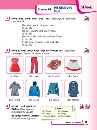 Lektion 6. Людина
DIE KLEIDUNG
Одяг
Stunde 60.
1 Höre das Lied und sing mit. Прослухай пісеньку
і проспівай.
Die Mutti näht mir eine Hose.
Io, io, oh.
Sie ist schwarz und unten rosa.
Io, io, oh.
Die Oma näht mir ein schönes Kleid.
Io, io, oh.
Es ist kurz, schwarz-weiß und blau.
Io, io, oh.
2 Höre zu und sprich nach. Lies die Wörter vor. Прослухай
і повтори. Прочитай слова вголос.
das Kleid die Hose die Schuhe der Rock
das Hemd die Jacke die Bluse der Mantel
3 a) Hört und spielt den
Dialog. Прослухайте
й розіграйте діалог.
b) Spielt weitere Dialoge.
Розіграйте інші діалоги.
1
2
3
tragen
ich trage
du trägst
er/sie/es trägt
wir tragen
ihr tragt
sie/Sie tragen
Lektion 6
Lektion 6
Lektion 6
Lektion 6
91
 