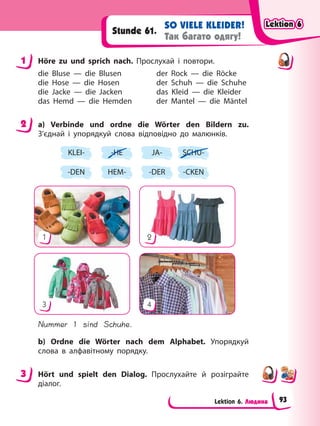 Lektion 6. Людина
SO VIELE KLEIDER!
Так багато одягу!
Stunde 61.
1 Höre zu und sprich nach. Прослухай і повтори.
die Bluse — die Blusen der Rock — die Röcke
die Hose — die Hosen der Schuh — die Schuhe
die Jacke — die Jacken das Kleid — die Kleider
das Hemd — die Hemden der Mantel — die Mäntel
2 a) Verbinde und ordne die Wörter den Bildern zu.
З’єднай і упорядкуй слова відповідно до малюнків.
KLEI-
-DEN
-HE
HEM-
JA-
-DER
SCHU-
-CKEN
1
3
2
4
Nummer 1 sind Schuhe.
b) Ordne die Wörter nach dem Alphabet. Упорядкуй
слова в алфавітному порядку.
3 Hört und spielt den Dialog. Прослухайте й розіграйте
діалог.
1
2
3
Lektion 6
Lektion 6
Lektion 6
Lektion 6
93
 