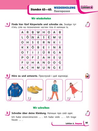 Lektion 6. Людина
WIEDERHOLUNG
Повторення
Stunden 63—65.
Wir wiederholen
1 Finde hier fünf Körperteile und schreibe sie. Знайди тут
п’ять слів на позначення частин тіла й напиши їх.
A R B W H O A B
L Ö N A S E M U
O H S E R N K I
K X Ö B E I N Ä
O T I J Ü R G A
P O F Z A H E U
F U H A N D O G
A C H M U N G E
2 Höre zu und antworte. Прослухай і дай відповіді.
1 2 3 4
Wir schreiben
3 Schreibe über deine Kleidung. Напиши про свій одяг.
Ich habe einen/eine/ein … . Ich habe viele … . Ich trage
heute … .
1
2
3
Lektion 6
Lektion 6
Lektion 6
Lektion 6
97
 