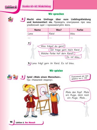 Stunden 63—65. Wiederholung
Stunden 63—65. Wiederholung
Stunden 63—65. Wiederholung
Stunden 63—65. Wiederholung
Lektion 6. Der Mensch
Wir sprechen
4 Macht eine Umfrage über eure Lieblingskleidung
und kommentiert sie. Проведіть опитування про ваш
улюблений одяг і прокоментуйте його.
Name Was? Farbe
Lena Kleid blau
… … …
Was trägst du gern?
Ich trage gern mein Kleid.
Welche Farbe hat dein Kleid?
Es ist blau.
a
b Lena trägt gern ihr Kleid. Es ist blau.
Wir spielen
5 Spiel «Male einen Menschen».
Гра «Намалюй людину».
Male den Kopf. Male
ein Auge, dann noch
ein Auge. Male…
4
4
5 Пояснення до гри
дивись на с. 142
Lektion 6
Lektion 6
Lektion 6
Lektion 6
98
 
