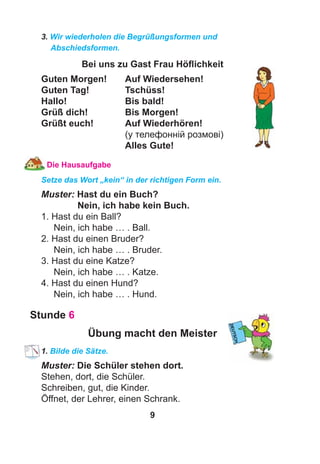 9
3. Wir wiederholen die Begrüßungsformen und
Abschiedsformen.
Bei uns zu Gast Frau Höﬂichkeit
Guten Morgen! Auf Wiedersehen!
Guten Tag! Tschüss!
Hallo! Bis bald!
Grüß dich! Bis Morgen!
Grüßt euch! Auf Wiederhören!
(у телефонній розмові)
Alles Gute!
Die Hausaufgabe
Setze das Wort „kein“ in der richtigen Form ein.
Muster: Hast du ein Buch?
Nein, ich habe kein Buch.
1. Hast du ein Ball?
Nein, ich habe … . Ball.
2. Hast du einen Bruder?
Nein, ich habe … . Bruder.
3. Hast du eine Katze?
Nein, ich habe … . Katze.
4. Hast du einen Hund?
Nein, ich habe … . Hund.
Stunde 6
Übung macht den Meister
1. Bilde die Sätze.
Muster: Die Schüler stehen dort.
Stehen, dort, die Schüler.
Schreiben, gut, die Kinder.
Öffnet, der Lehrer, einen Schrank.
 