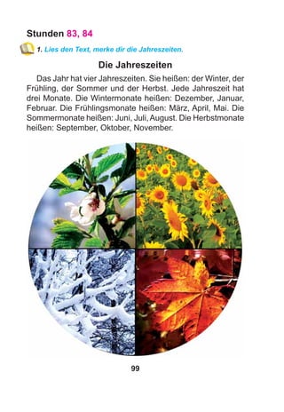 99
Stunden 83, 84
1. Lies den Text, merke dir die Jahreszeiten.
Die Jahreszeiten
Das Jahr hat vier Jahreszeiten. Sie heißen: der Winter, der
Frühling, der Sommer und der Herbst. Jede Jahreszeit hat
drei Monate. Die Wintermonate heißen: Dezember, Januar,
Februar. Die Frühlingsmonate heißen: März, April, Mai. Die
Sommermonate heißen: Juni, Juli,August. Die Herbstmonate
heißen: September, Oktober, November.
 