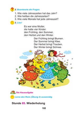 100
2. Beantworte die Fragen.
1. Wie viele Jahreszeiten hat das Jahr?
2. Wie heißen die Jahreszeiten?
3. Wie viele Monate hat jede Jahreszeit?
3. Lies!
Es war eine Mutter,
die hatte vier Kinder:
den Frühling, den Sommer,
den Herbst und den Winter.
Der Frühling bringt Blumen.
Der Sommer bringt Klee.
Der Herbst bringt Trauben.
Der Winter bringt Schnee.
Die Hausaufgabe
Lerne den Reim (Übung 3) auswendig.
Stunde 85. Wiederholung
 
