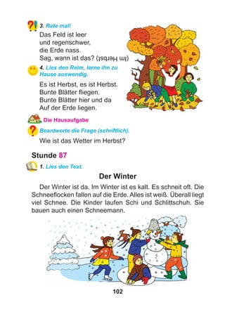 102
3. Rate mal!
Das Feld ist leer
und regenschwer,
die Erde nass.
Sag, wann ist das?
4. Lies den Reim, lerne ihn zu
Hause auswendig.
Es ist Herbst, es ist Herbst.
Bunte Blätter ﬂiegen.
Bunte Blätter hier und da
Auf der Erde liegen.
Die Hausaufgabe
Beantworte die Frage (schriftlich).
Wie ist das Wetter im Herbst?
Stunde 87
1. Lies den Text.
Der Winter
Der Winter ist da. Im Winter ist es kalt. Es schneit oft. Die
Schneeﬂocken fallen auf die Erde. Alles ist weiß. Überall liegt
viel Schnee. Die Kinder laufen Schi und Schlittschuh. Sie
bauen auch einen Schneemann.
(ImHerbst)
 