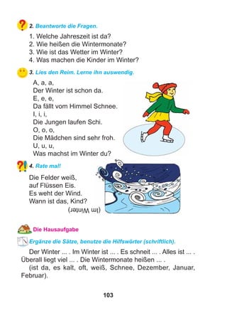 103
2. Beantworte die Fragen.
1. Welche Jahreszeit ist da?
2. Wie heißen die Wintermonate?
3. Wie ist das Wetter im Winter?
4. Was machen die Kinder im Winter?
3. Lies den Reim. Lerne ihn auswendig.
A, a, a,
Der Winter ist schon da.
E, e, e,
Da fällt vom Himmel Schnee.
I, i, i,
Die Jungen laufen Schi.
O, o, o,
Die Mädchen sind sehr froh.
U, u, u,
Was machst im Winter du?
4. Rate mal!
Die Felder weiß,
auf Flüssen Eis.
Es weht der Wind.
Wann ist das, Kind?
Die Hausaufgabe
Ergänze die Sätze, benutze die Hilfswörter (schriftlich).
Der Winter ... . Im Winter ist ... . Es schneit ... . Alles ist ... .
Überall liegt viel ... . Die Wintermonate heißen ... .
(ist da, es kalt, oft, weiß, Schnee, Dezember, Januar,
Februar).
(ImWinter)
 