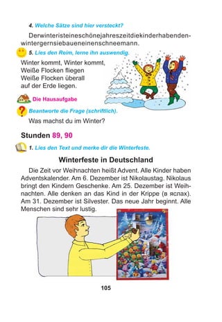 105
4. Welche Sätze sind hier versteckt?
Derwinteristeineschönejahreszeitdiekinderhabenden-
wintergernsiebaueneinenschneemann.
5. Lies den Reim, lerne ihn auswendig.
Winter kommt, Winter kommt,
Weiße Flocken ﬂiegen
Weiße Flocken überall
auf der Erde liegen.
Die Hausaufgabe
Beantworte die Frage (schriftlich).
Was machst du im Winter?
Stunden 89, 90
1. Lies den Text und merke dir die Winterfeste.
Winterfeste in Deutschland
Die Zeit vor Weihnachten heißt Advent. Alle Kinder haben
Adventskalender. Am 6. Dezember ist Nikolaustag. Nikolaus
bringt den Kindern Geschenke. Am 25. Dezember ist Weih-
nachten. Alle denken an das Kind in der Krippe (в яслах).
Am 31. Dezember ist Silvester. Das neue Jahr beginnt. Alle
Menschen sind sehr lustig.
 