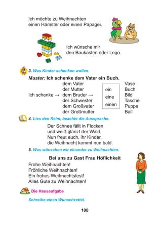 108
Ich möchte zu Weihnachten
einen Hamster oder einen Papagei.
Ich wünsche mir
den Baukasten oder Lego.
3. Was Kinder schenken wollen.
Muster: Ich schenke dem Vater ein Buch.
dem Vater Vase
der Mutter Buch
Ich schenke → dem Bruder → Bild
der Schwester Tasche
dem Großvater Puppe
der Großmutter Ball
4. Lies den Reim, beachte die Aussprache.
Der Schnee fällt in Flocken
und weiß glänzt der Wald.
Nun freut euch, ihr Kinder,
die Weihnacht kommt nun bald.
5. Was wünschen wir einander zu Weihnachten.
Bei uns zu Gast Frau Höﬂichkeit
Frohe Weihnachten!
Fröhliche Weihnachten!
Ein frohes Weihnachtsfest!
Alles Gute zu Weihnachten!
Die Hausaufgabe
Schreibe einen Wunschzettel.
ein
eine
einen
 