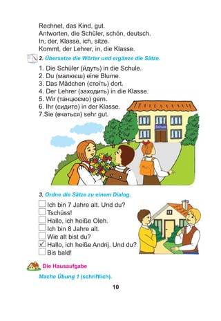 10
Rechnet, das Kind, gut.
Antworten, die Schüler, schön, deutsch.
In, der, Klasse, ich, sitze.
Kommt, der Lehrer, in, die Klasse.
2. Übersetze die Wörter und ergänze die Sätze.
1. Die Schüler (йдуть) in die Schule.
2. Du (малюєш) eine Blume.
3. Das Mädchen (стоїть) dort.
4. Der Lehrer (заходить) in die Klasse.
5. Wir (танцюємо) gern.
6. Ihr (сидите) in der Klasse.
7.Sie (вчаться) sehr gut.
3. Ordne die Sätze zu einem Dialog.
Ich bin 7 Jahre alt. Und du?
Tschüss!
Hallo, ich heiße Oleh.
Ich bin 8 Jahre alt.
Wie alt bist du?
Hallo, ich heiße Andrij. Und du?
Bis bald!
Die Hausaufgabe
Mache Übung 1 (schriftlich).

 