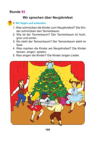 109
Stunde 93
Wir sprechen über Neujahrsfest
1. Wir fragen und antworten.
1. Was schmücken die Kinder zum Neujahrsfest? Die Kin-
der schmücken den Tannenbaum.
2. Wie ist der Tannenbaum? Der Tannenbaum ist hoch,
grün und schön.
3. Wo steht der Tannenbaum? Der Tannenbaum steht im
Saal.
4. Was machen die Kinder am Neujahrsfest? Die Kinder
tanzen, singen, spielen.
5. Was singen die Kinder? Die Kinder singen Lieder.
 