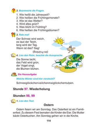 114
2. Beantworte die Fragen.
1. Wie heißt die Jahreszeit?
2. Wie heißen die Frühlingsmonate?
3. Wie ist das Wetter?
4. Wird alles grün?
5. Was blüht im Frühling?
6. Wie heißen die Frühlingsblumen?
3. Rate mal!
Der Schnee wird weich,
es taut der Teich,
lang wird der Tag.
Wann ist das? Sag!
4. Lies den Reim, beachte die Aussprache.
Die Sonne lacht,
das Feld wird grün,
der Vogel singt,
die Blumen blühen.
Die Hausaufgabe
Welche Wörter sind hier versteckt?
Schneeglöckchenveilchenmaiglöckchentulpen.
Stunde 97. Wiederholung
Stunden 98, 99
1. Lies den Text.
Ostern
Ostern feiern wir am Sonntag. Das Osterfest ist ein Famili-
enfest. Zu diesem Fest bemalen die Kinder die Eier. Die Mutter
bäckt Osterkuchen. Am Sonntag gehen wir in die Kirche.
(ImFrühling)
 