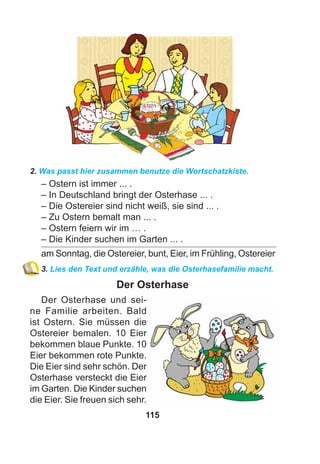 115
2. Was passt hier zusammen benutze die Wortschatzkiste.
– Ostern ist immer ... .
– In Deutschland bringt der Osterhase ... .
– Die Ostereier sind nicht weiß, sie sind ... .
– Zu Ostern bemalt man ... .
– Ostern feiern wir im … .
– Die Kinder suchen im Garten ... .
am Sonntag, die Ostereier, bunt, Eier, im Frühling, Ostereier
3. Lies den Text und erzähle, was die Osterhasefamilie macht.
Der Osterhase
Der Osterhase und sei-
ne Familie arbeiten. Bald
ist Ostern. Sie müssen die
Ostereier bemalen. 10 Eier
bekommen blaue Punkte. 10
Eier bekommen rote Punkte.
Die Eier sind sehr schön. Der
Osterhase versteckt die Eier
im Garten. Die Kinder suchen
die Eier. Sie freuen sich sehr.
 