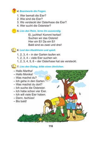 116
4. Beantworte die Fragen.
1. Wer bemalt die Eier?
2. Wie sind die Eier?
3. Wo versteckt der Osterhase die Eier?
4. Wer sucht die Ostereier?
5. Lies den Reim, lerne ihn auswendig.
Ei, juchhei! Kommt herbei!
Suchen wir das Osterei!
Hier ein Ei! Da ein Ei!
Bald sind es zwei und drei!
6. Lest den Abzählreim und spielt.
1, 2, 3, 4 – in der Garten laufen wir.
1, 2, 3, 4 – viele Eier suchen wir.
1, 2, 3, 4, 5, 6 – der Osterhase hat sie versteckt.
7. Lies den Dialog, bilde einen ähnlichen.
– Hallo Martha!
– Hallo Monika!
– Was machst du?
– Ich gehe in den Garten.
– Was machst du dort?
– Ich suche die Ostereier.
– Ich habe schon vier Eier.
– Ich will viele Eier haben.
– Dann, tschüss!
– Bis bald!
 