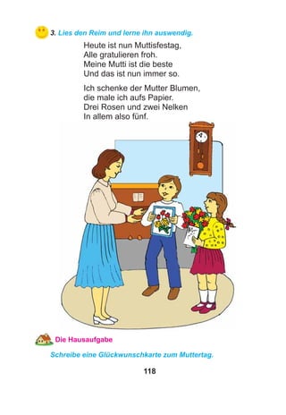 118
3. Lies den Reim und lerne ihn auswendig.
Heute ist nun Muttisfestag,
Alle gratulieren froh.
Meine Mutti ist die beste
Und das ist nun immer so.
Ich schenke der Mutter Blumen,
die male ich aufs Papier.
Drei Rosen und zwei Nelken
In allem also fünf.
Die Hausaufgabe
Schreibe eine Glückwunschkarte zum Muttertag.
 