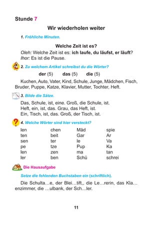 11
Stunde 7
Wir wiederholen weiter
1. Fröhliche Minuten.
Welche Zeit ist es?
Oleh: Welche Zeit ist es: ich laufe, du läufst, er läuft?
Ihor: Es ist die Pause.
2. Zu welchem Artikel schreibst du die Wörter?
der (5) das (5) die (5)
Kuchen,Auto, Vater, Kind, Schule, Junge, Mädchen, Fisch,
Bruder, Puppe, Katze, Klavier, Mutter, Tochter, Heft.
3. Bilde die Sätze.
Das, Schule, ist, eine. Groß, die Schule, ist.
Heft, ein, ist, das. Grau, das Heft, ist.
Ein, Tisch, ist, das. Groß, der Tisch, ist.
4. Welche Wörter sind hier versteckt?
len chen Mäd spie
ten beit Gar Ar
sen ter le Va
pe tze Pup Ka
len zen ma tan
ler ben Schü schrei
Die Hausaufgabe
Setze die fehlenden Buchstaben ein (schriftlich).
Die Schulta…e, der Blei…tift,, die Le…rerin, das Kla…
enzimmer, die …ulbank, der Sch…ler.
 