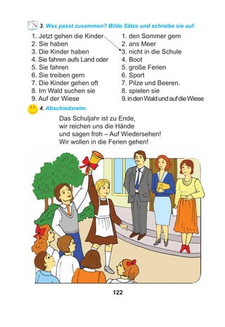 122
3. Was passt zusammen? Bilde Sätze und schreibe sie auf.
1. Jetzt gehen die Kinder 1. den Sommer gern
2. Sie haben 2. ans Meer
3. Die Kinder haben 3. nicht in die Schule
4. Sie fahren aufs Land oder 4. Boot
5. Sie fahren 5. große Ferien
6. Sie treiben gern 6. Sport
7. Die Kinder gehen oft 7. Pilze und Beeren.
8. Im Wald suchen sie 8. spielen sie
9. Auf der Wiese 9.indenWaldundaufdieWiese
4. Abschiedsreim.
Das Schuljahr ist zu Ende,
wir reichen uns die Hände
und sagen froh – Auf Wiedersehen!
Wir wollen in die Ferien gehen!
 