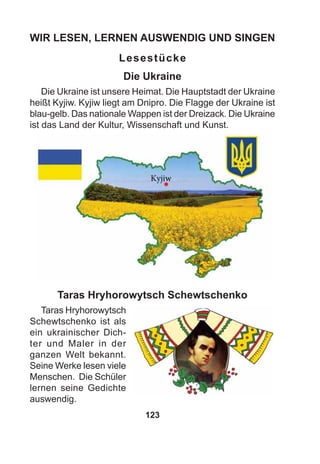 123
WIR LESEN, LERNEN AUSWENDIG UND SINGEN
Lesestücke
Die Ukraine
Die Ukraine ist unsere Heimat. Die Hauptstadt der Ukraine
heißt Kyjiw. Kyjiw liegt am Dnipro. Die Flagge der Ukraine ist
blau-gelb. Das nationale Wappen ist der Dreizack. Die Ukraine
ist das Land der Kultur, Wissenschaft und Kunst.
Taras Hryhorowytsch Schewtschenko
Taras Hryhorowytsch
Schewtschenko ist als
ein ukrainischer Dich-
ter und Maler in der
ganzen Welt bekannt.
Seine Werke lesen viele
Menschen. Die Schüler
lernen seine Gedichte
auswendig.
 