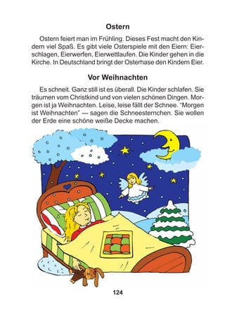 124
Ostern
Ostern feiert man im Frühling. Dieses Fest macht den Kin-
dern viel Spaß. Es gibt viele Osterspiele mit den Eiern: Eier-
schlagen, Eierwerfen, Eierwettlaufen. Die Kinder gehen in die
Kirche. In Deutschland bringt der Osterhase den Kindern Eier.
Vor Weihnachten
Es schneit. Ganz still ist es überall. Die Kinder schlafen. Sie
träumen vom Christkind und von vielen schönen Dingen. Mor-
gen ist ja Weihnachten. Leise, leise fällt der Schnee. “Morgen
ist Weihnachten” — sagen die Schneesternchen. Sie wollen
der Erde eine schöne weiße Decke machen.
 