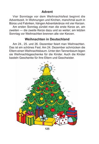 125
Advent
Vier Sonntage vor dem Weihnachtsfest beginnt die
Adventszeit. In Wohnungen und Kirchen, manchmal auch in
Büros und Fabriken, hängen Adventskränze mit vier Kerzen.
Am ersten Sonntag zündet man die erste Kerze an, am
zweiten — die zweite Kerze dazu und so weiter; am letzten
Sonntag vor Weihnachten brennen alle vier Kerzen.
Weihnachten in Deutschland
Am 24., 25. und 26. Dezember feiert man Weihnachten.
Das ist ein schönes Fest. Am 24. Dezember schmücken die
Eltern einen Weihnachtsbaum. Unter den Tannenbaum legen
sie Weihnachtsgeschenke für die Kinder. Auch die Kinder
basteln Geschenke für ihre Eltern und Geschwister.
 