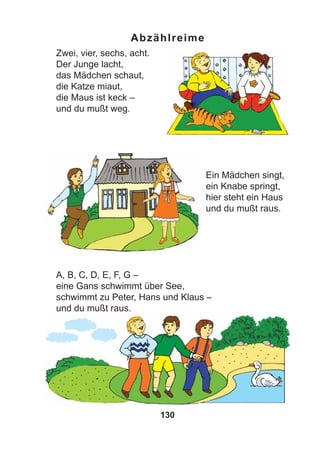 130
Abzählreime
Zwei, vier, sechs, acht.
Der Junge lacht,
das Mädchen schaut,
die Katze miaut,
die Maus ist keck –
und du mußt weg.
Ein Mädchen singt,
ein Knabe springt,
hier steht ein Haus
und du mußt raus.
A, B, C, D, E, F, G –
eine Gans schwimmt über See,
schwimmt zu Peter, Hans und Klaus –
und du mußt raus.
 