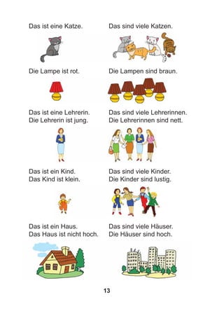 13
Das ist eine Katze. Das sind viele Katzen.
Die Lampe ist rot. Die Lampen sind braun.
Das ist eine Lehrerin. Das sind viele Lehrerinnen.
Die Lehrerin ist jung. Die Lehrerinnen sind nett.
Das ist ein Kind. Das sind viele Kinder.
Das Kind ist klein. Die Kinder sind lustig.
Das ist ein Haus. Das sind viele Häuser.
Das Haus ist nicht hoch. Die Häuser sind hoch.
 