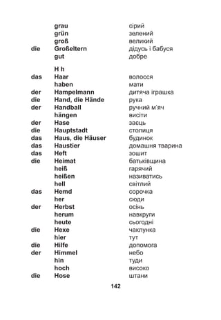 142
grau сірий
grün зелений
groß великий
die Großeltern дідусь і бабуся
gut добре
H h
das Haar волосся
haben мати
der Hampelmann дитяча іграшка
die Hand, die Hände рука
der Handball ручний м’яч
hängen висіти
der Hase заєць
die Hauptstadt столиця
das Haus, die Häuser будинок
das Haustier домашня тварина
das Heft зошит
die Heimat батьківщина
heiß гарячий
heißen називатись
hell світлий
das Hemd сорочка
her сюди
der Herbst осінь
herum навкруги
heute сьогодні
die Hexe чаклунка
hier тут
die Hilfe допомога
der Himmel небо
hin туди
hoch високо
die Hose штани
 