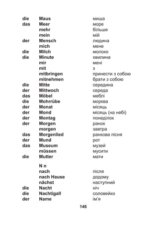 146
die Maus миша
das Meer море
mehr більше
mein мій
der Mensch людина
mich мене
die Milch молоко
die Minute хвилина
mir мені
mit з
mitbringen принести з собою
mitnehmen брати з собою
die Mitte середина
der Mittwoch середа
das Möbel меблі
die Mohrrübe морква
der Monat місяць
der Mond місяць (на небі)
der Montag понеділок
der Morgen ранок
morgen завтра
das Morgenlied ранкова пісня
der Mund рот
das Museum музей
müssen мусити
die Mutter мати
N n
nach після
nach Hause додому
nächst наступний
die Nacht ніч
die Nachtigall соловейко
der Name ім’я
 