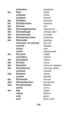 149
schenken дарувати
der Schi лижа
schlafen спати
schlecht погано
der Schlitten санчата
die Schlittschuhe ковзани
der Schnee сніг
das Schneeglöckchen підсніжник
die Schneekugel снігова куля
der Schneemann сніговик
das Schneesternchen сніжинка
der Schneider кравець
schneien: es schneit іде сніг
schnell швидко
schon уже
schön прекрасний
der Schrank шафа
schreiben писати
die Schulbank парта
der Schüler учень
der Schulhof шкільне подвір’я
die Schultasche шкільна сумка
schwarz чорний
das Schwein свиня
schwer важкий
die Schwester сестра
das Schwesterchen сестричка
das Schwimmbad басейн
sechs шість
der See озеро
sehen бачити
sehr дуже
sein бути, його
 