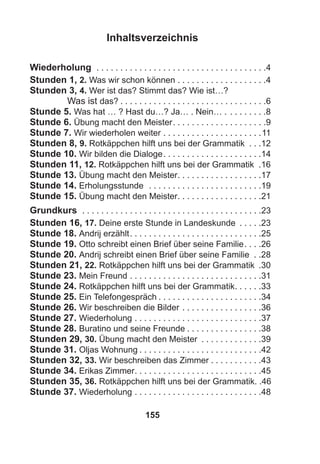 155
Inhaltsverzeichnis
Wiederholung . . . . . . . . . . . . . . . . . . . . . . . . . . . . . . . . . . . .4
Stunden 1, 2. Was wir schon können . . . . . . . . . . . . . . . . . . .4
Stunden 3, 4. Wer ist das? Stimmt das? Wie ist…?
Was ist das? . . . . . . . . . . . . . . . . . . . . . . . . . . . . . . .6
Stunde 5. Was hat … ? Hast du…? Ja… . Nein… . . . . . . . . .8
Stunde 6. Übung macht den Meister. . . . . . . . . . . . . . . . . . . .9
Stunde 7. Wir wiederholen weiter . . . . . . . . . . . . . . . . . . . . .11
Stunden 8, 9. Rotkäppchen hilft uns bei der Grammatik . . .12
Stunde 10. Wir bilden die Dialoge. . . . . . . . . . . . . . . . . . . . .14
Stunden 11, 12. Rotkäppchen hilft uns bei der Grammatik .16
Stunde 13. Übung macht den Meister. . . . . . . . . . . . . . . . . .17
Stunde 14. Erholungsstunde . . . . . . . . . . . . . . . . . . . . . . . .19
Stunde 15. Übung macht den Meister. . . . . . . . . . . . . . . . . .21
Grundkurs . . . . . . . . . . . . . . . . . . . . . . . . . . . . . . . . . . . . . .23
Stunden 16, 17. Deine erste Stunde in Landeskunde . . . . .23
Stunde 18. Andrij erzählt. . . . . . . . . . . . . . . . . . . . . . . . . . . .25
Stunde 19. Otto schreibt einen Brief über seine Familie. . . .26
Stunde 20. Andrij schreibt einen Brief über seine Familie . .28
Stunden 21, 22. Rotkäppchen hilft uns bei der Grammatik .30
Stunde 23. Mein Freund . . . . . . . . . . . . . . . . . . . . . . . . . . . .31
Stunde 24. Rotkäppchen hilft uns bei der Grammatik. . . . . .33
Stunde 25. Ein Telefongespräch . . . . . . . . . . . . . . . . . . . . . .34
Stunde 26. Wir beschreiben die Bilder . . . . . . . . . . . . . . . . .36
Stunde 27. Wiederholung . . . . . . . . . . . . . . . . . . . . . . . . . . .37
Stunde 28. Buratino und seine Freunde . . . . . . . . . . . . . . . .38
Stunden 29, 30. Übung macht den Meister . . . . . . . . . . . . .39
Stunde 31. Oljas Wohnung . . . . . . . . . . . . . . . . . . . . . . . . . .42
Stunden 32, 33. Wir beschreiben das Zimmer . . . . . . . . . . .43
Stunde 34. Erikas Zimmer. . . . . . . . . . . . . . . . . . . . . . . . . . .45
Stunden 35, 36. Rotkäppchen hilft uns bei der Grammatik. .46
Stunde 37. Wiederholung . . . . . . . . . . . . . . . . . . . . . . . . . . .48
 