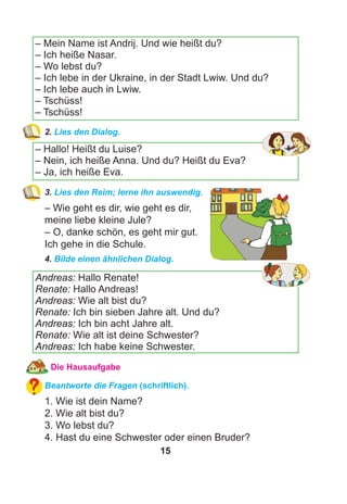 15
– Mein Name ist Andrij. Und wie heißt du?
– Ich heiße Nasar.
– Wo lebst du?
– Ich lebe in der Ukraine, in der Stadt Lwiw. Und du?
– Ich lebe auch in Lwiw.
– Tschüss!
– Tschüss!
2. Lies den Dialog.
– Hallo! Heißt du Luise?
– Nein, ich heiße Anna. Und du? Heißt du Eva?
– Ja, ich heiße Eva.
3. Lies den Reim; lerne ihn auswendig.
– Wie geht es dir, wie geht es dir,
meine liebe kleine Jule?
– O, danke schön, es geht mir gut.
Ich gehe in die Schule.
4. Bilde einen ähnlichen Dialog.
Andreas: Hallo Renate!
Renate: Hallo Andreas!
Andreas: Wie alt bist du?
Renate: Ich bin sieben Jahre alt. Und du?
Andreas: Ich bin acht Jahre alt.
Renate: Wie alt ist deine Schwester?
Andreas: Ich habe keine Schwester.
Die Hausaufgabe
Beantworte die Fragen (schriftlich).
1. Wie ist dein Name?
2. Wie alt bist du?
3. Wo lebst du?
4. Hast du eine Schwester oder einen Bruder?
 