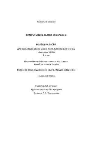 Навчальне видання
СКОРОПАД Ярослава Миколаївна
НІМЕЦЬКА МОВА
для спеціалізованих шкіл з поглибленим вивченням
німецької мови
2 клас
Рекомендовано Міністерством освіти і науки,
молоді та спорту України
Видано за рахунок державних коштів. Продаж заборонено
Німецькою мовою
Редактор Л.В. Дячишин
Художній редактор І.Б. Шутурма
Коректор О.А. Тростянчин
 