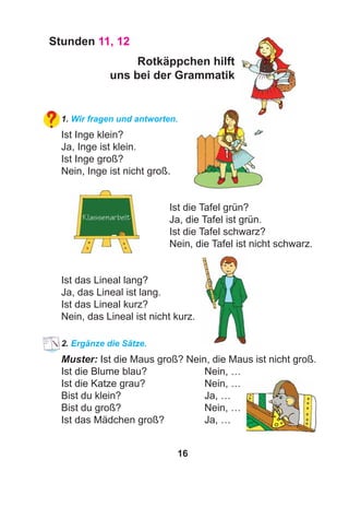 16
Stunden 11, 12
Rotkäppchen hilft
uns bei der Grammatik
1. Wir fragen und antworten.
Ist Inge klein?
Ja, Inge ist klein.
Ist Inge groß?
Nein, Inge ist nicht groß.
Ist die Tafel grün?
Ja, die Tafel ist grün.
Ist die Tafel schwarz?
Nein, die Tafel ist nicht schwarz.
Ist das Lineal lang?
Ja, das Lineal ist lang.
Ist das Lineal kurz?
Nein, das Lineal ist nicht kurz.
2. Ergänze die Sätze.
Muster: Ist die Maus groß? Nein, die Maus ist nicht groß.
Ist die Blume blau? Nein, …
Ist die Katze grau? Nein, …
Bist du klein? Ja, …
Bist du groß? Nein, …
Ist das Mädchen groß? Ja, …
 