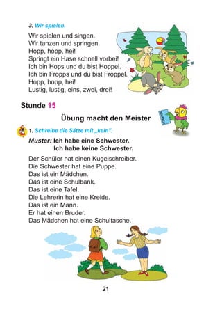 21
3. Wir spielen.
Wir spielen und singen.
Wir tanzen und springen.
Hopp, hopp, hei!
Springt ein Hase schnell vorbei!
Ich bin Hops und du bist Hoppel.
Ich bin Fropps und du bist Froppel.
Hopp, hopp, hei!
Lustig, lustig, eins, zwei, drei!
Stunde 15
Übung macht den Meister
1. Schreibe die Sätze mit „kein”.
Muster: Ich habe eine Schwester.
Ich habe keine Schwester.
Der Schüler hat einen Kugelschreiber.
Die Schwester hat eine Puppe.
Das ist ein Mädchen.
Das ist eine Schulbank.
Das ist eine Tafel.
Die Lehrerin hat eine Kreide.
Das ist ein Mann.
Er hat einen Bruder.
Das Mädchen hat eine Schultasche.
 