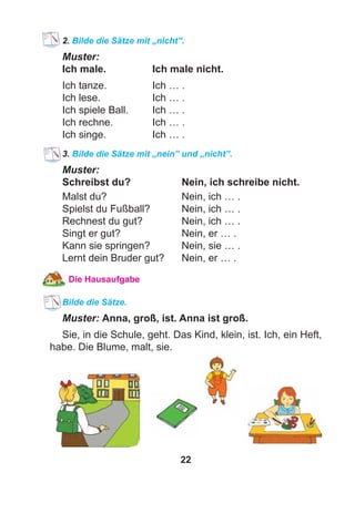22
2. Bilde die Sätze mit „nicht”.
Muster:
Ich male. Ich male nicht.
Ich tanze. Ich … .
Ich lese. Ich … .
Ich spiele Ball. Ich … .
Ich rechne. Ich … .
Ich singe. Ich … .
3. Bilde die Sätze mit „nein” und „nicht”.
Muster:
Schreibst du? Nein, ich schreibe nicht.
Malst du? Nein, ich … .
Spielst du Fußball? Nein, ich … .
Rechnest du gut? Nein, ich … .
Singt er gut? Nein, er … .
Kann sie springen? Nein, sie … .
Lernt dein Bruder gut? Nein, er … .
Die Hausaufgabe
Bilde die Sätze.
Muster: Anna, groß, ist. Anna ist groß.
Sie, in die Schule, geht. Das Kind, klein, ist. Ich, ein Heft,
habe. Die Blume, malt, sie.
 