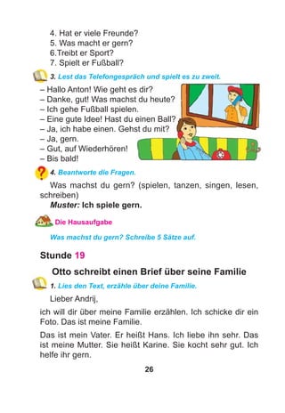 26
4. Hat er viele Freunde?
5. Was macht er gern?
6.Treibt er Sport?
7. Spielt er Fußball?
3. Lest das Telefongespräch und spielt es zu zweit.
– Hallo Anton! Wie geht es dir?
– Danke, gut! Was machst du heute?
– Ich gehe Fußball spielen.
– Eine gute Idee! Hast du einen Ball?
– Ja, ich habe einen. Gehst du mit?
– Ja, gern.
– Gut, auf Wiederhören!
– Bis bald!
4. Beantworte die Fragen.
Was machst du gern? (spielen, tanzen, singen, lesen,
schreiben)
Muster: Ich spiele gern.
Die Hausaufgabe
Was machst du gern? Schreibe 5 Sätze auf.
Stunde 19
Otto schreibt einen Brief über seine Familie
1. Lies den Text, erzähle über deine Familie.
Lieber Andrij,
ich will dir über meine Familie erzählen. Ich schicke dir ein
Foto. Das ist meine Familie.
Das ist mein Vater. Er heißt Hans. Ich liebe ihn sehr. Das
ist meine Mutter. Sie heißt Karine. Sie kocht sehr gut. Ich
helfe ihr gern.
 