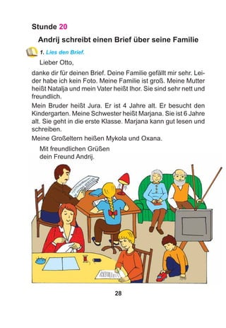 28
Stunde 20
Andrij schreibt einen Brief über seine Familie
1. Lies den Brief.
Lieber Otto,
danke dir für deinen Brief. Deine Familie gefällt mir sehr. Lei-
der habe ich kein Foto. Meine Familie ist groß. Meine Mutter
heißt Natalja und mein Vater heißt Ihor. Sie sind sehr nett und
freundlich.
Mein Bruder heißt Jura. Er ist 4 Jahre alt. Er besucht den
Kindergarten. Meine Schwester heißt Marjana. Sie ist 6 Jahre
alt. Sie geht in die erste Klasse. Marjana kann gut lesen und
schreiben.
Meine Großeltern heißen Mykola und Oxana.
Mit freundlichen Grüßen
dein Freund Andrij.
 